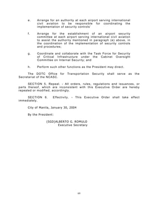 e.    Arrange for an authority at each airport serving international
           civil aviation to be responsible for coordinating the
           implementation of security controls’

     f.    Arrange for the establishment of an airport security
           committee at each airport serving international civil aviation
           to assist the authority mentioned in paragraph (e) above, in
           the coordination of the implementation of security controls
           and procedures;

     g.    Coordinate and collaborate with the Task Force for Security
           of Critical Infrastructure under the Cabinet Oversight
           Committee on Internal Security; and

     h.    Perform such other functions as the President may direct.

      The DOTC Office for      Transportation    Security   shall   serve   as   the
Secretariat of the NCASC.

      SECTION 5. Repeal. - All orders, rules, regulations and issuances, or
parts thereof, which are inconsistent with this Executive Order are hereby
repealed or modified, accordingly.

     SECTION 6.      Effectivity. - This     Executive Order shall     take effect
immediately.

     City of Manila, January 30, 2004

     By the President:

                 (SGD)ALBERTO G. ROMULO
                       Executive Secretary




                                        69
 