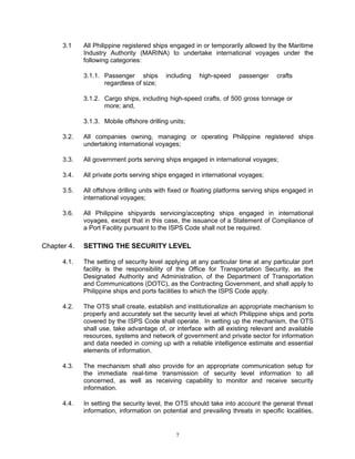 3.1    All Philippine registered ships engaged in or temporarily allowed by the Maritime
             Industry Authority (MARINA) to undertake international voyages under the
             following categories:

             3.1.1. Passenger ships        including   high-speed     passenger     crafts
                    regardless of size;

             3.1.2. Cargo ships, including high-speed crafts, of 500 gross tonnage or
                    more; and,

             3.1.3. Mobile offshore drilling units;

      3.2.   All companies owning, managing or operating Philippine registered ships
             undertaking international voyages;

      3.3.   All government ports serving ships engaged in international voyages;

      3.4.   All private ports serving ships engaged in international voyages;

      3.5.   All offshore drilling units with fixed or floating platforms serving ships engaged in
             international voyages;

      3.6.   All Philippine shipyards servicing/accepting ships engaged in international
             voyages, except that in this case, the issuance of a Statement of Compliance of
             a Port Facility pursuant to the ISPS Code shall not be required.

Chapter 4.   SETTING THE SECURITY LEVEL

      4.1.   The setting of security level applying at any particular time at any particular port
             facility is the responsibility of the Office for Transportation Security, as the
             Designated Authority and Administration, of the Department of Transportation
             and Communications (DOTC), as the Contracting Government, and shall apply to
             Philippine ships and ports facilities to which the ISPS Code apply.

      4.2.   The OTS shall create, establish and institutionalize an appropriate mechanism to
             properly and accurately set the security level at which Philippine ships and ports
             covered by the ISPS Code shall operate. In setting up the mechanism, the OTS
             shall use, take advantage of, or interface with all existing relevant and available
             resources, systems and network of government and private sector for information
             and data needed in coming up with a reliable intelligence estimate and essential
             elements of information.

      4.3.   The mechanism shall also provide for an appropriate communication setup for
             the immediate real-time transmission of security level information to all
             concerned, as well as receiving capability to monitor and receive security
             information.

      4.4.   In setting the security level, the OTS should take into account the general threat
             information, information on potential and prevailing threats in specific localities,


                                               7
 