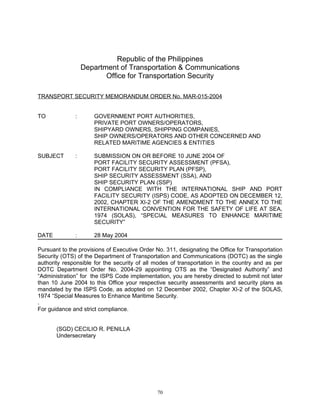 Republic of the Philippines
                  Department of Transportation & Communications
                         Office for Transportation Security

TRANSPORT SECURITY MEMORANDUM ORDER No. MAR-015-2004


TO            :       GOVERNMENT PORT AUTHORITIES,
                      PRIVATE PORT OWNERS/OPERATORS,
                      SHIPYARD OWNERS, SHIPPING COMPANIES,
                      SHIP OWNERS/OPERATORS AND OTHER CONCERNED AND
                      RELATED MARITIME AGENCIES & ENTITIES

SUBJECT       :       SUBMISSION ON OR BEFORE 10 JUNE 2004 OF
                      PORT FACILITY SECURITY ASSESSMENT (PFSA),
                      PORT FACILITY SECURITY PLAN (PFSP),
                      SHIP SECURITY ASSESSMENT (SSA), AND
                      SHIP SECURITY PLAN (SSP)
                      IN COMPLIANCE WITH THE INTERNATIONAL SHIP AND PORT
                      FACILITY SECURITY (ISPS) CODE, AS ADOPTED ON DECEMBER 12,
                      2002, CHAPTER XI-2 OF THE AMENDMENT TO THE ANNEX TO THE
                      INTERNATIONAL CONVENTION FOR THE SAFETY OF LIFE AT SEA,
                      1974 (SOLAS), “SPECIAL MEASURES TO ENHANCE MARITIME
                      SECURITY”

DATE          :       28 May 2004

Pursuant to the provisions of Executive Order No. 311, designating the Office for Transportation
Security (OTS) of the Department of Transportation and Communications (DOTC) as the single
authority responsible for the security of all modes of transportation in the country and as per
DOTC Department Order No. 2004-29 appointing OTS as the “Designated Authority” and
“Administration” for the ISPS Code implementation, you are hereby directed to submit not later
than 10 June 2004 to this Office your respective security assessments and security plans as
mandated by the ISPS Code, as adopted on 12 December 2002, Chapter XI-2 of the SOLAS,
1974 “Special Measures to Enhance Maritime Security.
.
For guidance and strict compliance.


       (SGD) CECILIO R. PENILLA
       Undersecretary




                                              70
 