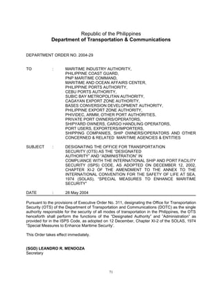 Republic of the Philippines
              Department of Transportation & Communications


DEPARTMENT ORDER NO. 2004-29


TO            :       MARITIME INDUSTRY AUTHORITY,
                      PHILIPPINE COAST GUARD,
                      PNP MARITIME COMMAND,
                      MARITIME AND OCEAN AFFAIRS CENTER,
                      PHILIPPINE PORTS AUTHORITY,
                      CEBU PORTS AUTHORITY,
                      SUBIC BAY METROPOLITAN AUTHORITY,
                      CAGAYAN EXPORT ZONE AUTHORITY,
                      BASES CONVERSION DEVELOPMENT AUTHORITY,
                      PHILIPPINE EXPORT ZONE AUTHORITY,
                      PHIVIDEC, ARMM, OTHER PORT AUTHORITIES,
                      PRIVATE PORT OWNERS/OPERATORS,
                      SHIPYARD OWNERS, CARGO HANDLING OPERATORS,
                      PORT USERS, EXPORTERS/IMPORTERS,
                      SHIPPING COMPANIES, SHIP OWNERS/OPERATORS AND OTHER
                      CONCERNED & RELATED MARITIME AGENCIES & ENTITIES

SUBJECT       :       DESIGNATING THE OFFICE FOR TRANSPORTATION
                      SECURITY (OTS) AS THE “DESIGNATED
                      AUTHORITY” AND “ADMINISTRATION” IN
                      COMPLIANCE WITH THE INTERNATIONAL SHIP AND PORT FACILITY
                      SECURITY (ISPS) CODE, AS ADOPTED ON DECEMBER 12, 2002,
                      CHAPTER XI-2 OF THE AMENDMENT TO THE ANNEX TO THE
                      INTERNATIONAL CONVENTION FOR THE SAFETY OF LIFE AT SEA,
                      1974 (SOLAS), “SPECIAL MEASURES TO ENHANCE MARITIME
                      SECURITY”

DATE          :       28 May 2004

Pursuant to the provisions of Executive Order No. 311, designating the Office for Transportation
Security (OTS) of the Department of Transportation and Communications (DOTC) as the single
authority responsible for the security of all modes of transportation in the Philippines, the OTS
henceforth shall perform the functions of the “Designated Authority” and ”Administration” as
provided for in the ISPS Code, as adopted on 12 December, Chapter XI-2 of the SOLAS, 1974
“Special Measures to Enhance Maritime Security’.

This Order takes effect immediately.


(SGD) LEANDRO R. MENDOZA
Secretary



                                               71
 