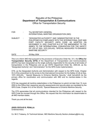 Republic of the Philippines
              Department of Transportation & Communications
                      Office for Transportation Security


FOR           :       The SECRETARY-GENERAL
                      INTERNATIONAL MARITIME ORGANIZATION (IMO)

SUBJECT       :       “DESIGNATED AUTHORITY” AND “ADMINISTRATION” IN THE
                      PHILIPPINES IN COMPLIANCE WITH THE INTERNATIONAL SHIP AND
                      PORT FACILITY SECURITY (ISPS) CODE, AS ADOPTED ON
                      DECEMBER 12, 2002, CHAPTER XI-2 OF THE AMENDMENT TO THE
                      ANNEX TO THE INTERNATIONAL CONVENTION FOR THE SAFETY
                      OF LIFE AT SEA, 1974 (SOLAS), “SPECIAL MEASURES TO ENHANCE
                      MARITIME SECURITY”

DATE          :       28 May 2004

This is to inform IMO that pursuant to the provisions of Executive Order No. 311, the Office for
Transportation Security (OTS) of the Department of Transportation and Communications
(DOTC) has been designated as the single authority responsible for the security of all modes of
transportation in the Philippines and as per DOTC Department Order No. 2004-29, as the
“Designated Authority” and “Administration” for the ISPS Code implementation.

OTS, as the Designated Authority and Administration with respect to the ISPS Code, Chapter
XI-2 of the amendment to the annex to the International Convention for the Safety of Life at Sea,
1974 (SOLAS), “ Special Measures to Enhance Maritime Security,” shall henceforth be the
primary office for coordination and communication with IMO and its member-states in this
regards.

OTS has requested all maritime stakeholders in the Philippines to submit not later than 10 June
2004 to this Office their respective security assessments and security plans as mandated by the
ISPS Code, Chapter XI-2 of the SOLAS, “Special Measures to Enhance Maritime Security.

The OTS appreciates that all communications intended for the Philippines with respect to the
ISPS Code be coursed through this Office. We request that this information be disseminated to
all IMO member-states.

Thank you and all the best.



(SGD) CECILIO R. PENILLA
Undersecretary

Cc: Mr C Trelawny, Sr Technical Adviser, IMO Maritime Security Section,ctrelawny@imo.org


                                               72
 