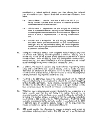 consideration of national and local interests, and other relevant data gathered
       from all possible sources. Security level shall be set at one of following three
       levels:

       4.4.1   Security Level 1. Normal - the level at which the ship or port
               facility normally operates where minimum appropriate protective
               measures are maintained at all times;

       4.4.2. Security Level 2. Heightened - the level applying for as long as
              there is an increased risk of a security incident where appropriate
              additional protective measures shall be maintained for a period of
              time as a result of heightened risk of a security incident/threat;
              and,

       4.4.3. Security Level 3. Exceptional - the level applying for the period of
              time when there is probable or imminent risk of a security incident
              although it may not be possible to identify the specific target and
              where further specific protective measures shall be maintained for
              such limited period of time.

4.5.   Setting at Security Level 3 should be an exceptional measure applying only when
       it is credible that a security incident is probable or imminent. Security Level 3
       should only be set for the duration of the identified security threat or actual
       security incident. While the security levels may change from Security Level 1,
       through Security Level 2 to Security Level 3, it is also possible that the security
       levels will change directly from Security Level 1 to Security Level 3.

4.6    At all times, the master of a covered ship has the ultimate responsibility for the
       safety and security of the ship. Even at Security Level 3 a master may seek
       clarification or amendment of instructions issued by those responding to a
       security incident, or threat thereof, if there are reasons to believe that compliance
       with any instruction may imperil the safety of the ship.

4.7    The CSO or the SSO should liaise at the earliest opportunity with the PFSO of
       the port facility the ship is intending to visit to establish the security level applying
       for that ship at the port facility. Having established contact with a ship, the PFSO
       should advise the ship of any subsequent change in the port facility’s security
       level and should provide the ship with any relevant security information.

4.8.   While there may be circumstances when an individual ship may be operating at a
       higher security level than the port facility it is visiting, there will be no
       circumstances when a ship can have a lower security level than the port facility it
       is visiting. If a ship has a higher security level than the port facility it intends to
       use, the CSO or SSO should advise the PFSO without delay. The PFSO should
       undertake an assessment of the particular situation in consultation with the CSO
       or SSO and agree on appropriate security measures with the ship, which may
       include completion and signing of a Declaration of Security.

4.9.   OTS should consider how information on changes in security levels should be
       promulgated and disseminated rapidly. The OTS may wish to use Navigational


                                          8
 
