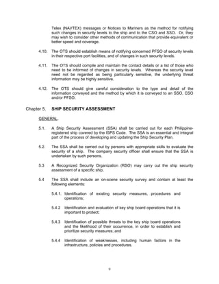 Telex (NAVTEX) messages or Notices to Mariners as the method for notifying
              such changes in security levels to the ship and to the CSO and SSO. Or, they
              may wish to consider other methods of communication that provide equivalent or
              better speed and coverage.

      4.10.   The OTS should establish means of notifying concerned PFSO of security levels
              in their respective port facilities, and of changes in such security levels.

      4.11.   The OTS should compile and maintain the contact details or a list of those who
              need to be informed of changes in security levels. Whereas the security level
              need not be regarded as being particularly sensitive, the underlying threat
              information may be highly sensitive.

      4.12.   The OTS should give careful consideration to the type and detail of the
              information conveyed and the method by which it is conveyed to an SSO, CSO
              and/or PFSO.

Chapter 5.    SHIP SECURITY ASSESSMENT

      GENERAL.

      5.1.    A Ship Security Assessment (SSA) shall be carried out for each Philippine-
              registered ship covered by the ISPS Code. The SSA is an essential and integral
              part of the process of developing and updating the Ship Security Plan.

      5.2.    The SSA shall be carried out by persons with appropriate skills to evaluate the
              security of a ship. The company security officer shall ensure that the SSA is
              undertaken by such persons.

      5.3     A Recognized Security Organization (RSO) may carry out the ship security
              assessment of a specific ship.

      5.4     The SSA shall include an on-scene security survey and contain at least the
              following elements:

              5.4.1. Identification of existing security measures, procedures and
                     operations;

              5.4.2   Identification and evaluation of key ship board operations that it is
                      important to protect;

              5.4.3   Identification of possible threats to the key ship board operations
                      and the likelihood of their occurrence, in order to establish and
                      prioritize security measures; and

              5.4.4   Identification of weaknesses, including human factors in the
                      infrastructure, policies and procedures.




                                                9
 