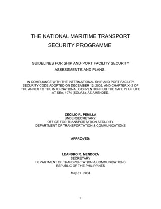 THE NATIONAL MARITIME TRANSPORT
              SECURITY PROGRAMME


     GUIDELINES FOR SHIP AND PORT FACILITY SECURITY
                  ASSESSMENTS AND PLANS.


   IN COMPLIANCE WITH THE INTERNATIONAL SHIP AND PORT FACILITY
 SECURITY CODE ADOPTED ON DECEMBER 12, 2002, AND CHAPTER XI-2 OF
THE ANNEX TO THE INTERNATIONAL CONVENTION FOR THE SAFETY OF LIFE
                 AT SEA, 1974 (SOLAS), AS AMENDED.




                      CECILIO R. PENILLA
                      UNDERSECRETARY
             OFFICE FOR TRANSPORTATION SECURITY
       DEPARTMENT OF TRANSPORTATION & COMMUNICATIONS



                          APPROVED:




                    LEANDRO R. MENDOZA
                         SECRETARY
       DEPARTMENT OF TRANSPORTATION & COMMUNICATIONS
                 REPUBLIC OF THE PHILIPPINES

                          May 31, 2004




                               1
 