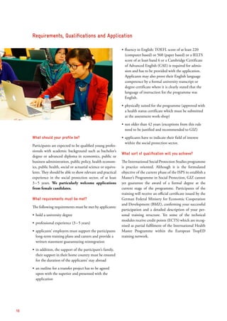 What should your profile be?
Participants are expected to be qualified young profes-
sionals with academic background such as bachelor’s
degree or advanced diploma in economics, public or
business administration, public policy, health econom-
ics, public health, social or actuarial science or equiva-
lents. They should be able to show relevant and practical
experience in the social protection sector, of at least
3 – 5 years. We particularly welcome applications
from female candidates.
What requirements must be met?
The following requirements must be met by applicants:
ʶʶ hold a university degree
ʶʶ professional experience (3 – 5 years)
ʶʶ applicants’ employers must support the participants
long-term training plans and careers and provide a
written statement guaranteeing reintegration
ʶʶ in addition, the support of the participant’s family,
their support in their home country must be ensured
for the duration of the applicants’ stay abroad
ʶʶ an outline for a transfer project has to be agreed
upon with the superior and presented with the
application
ʶʶ fluency in English: TOEFL score of at least 220
(computer based) or 560 (paper based) or a IELTS
score of at least band 6 or a Cambridge Certificate
of Advanced English (CAE) is required for admis-
sion and has to be provided with the application.
Applicants may also prove their English language
competence by a formal university transcript or
degree certificate where it is clearly stated that the
language of ­instruction for the programme was
English.
ʶʶ physically suited for the programme (approved with
a health status certificate which must be submitted
at the assessment work-shop)
ʶʶ not older than 42 years (exceptions from this rule
need to be justified and recommended to GIZ)
ʶʶ applicants have to indicate their field of interest
within the social protection sector.
What sort of qualification will you achieve?
The International Social Protection Studies programme
is practice oriented. Although it is the formulated
objective of the current phase of the ISPS to establish a
Master’s Programme in Social Protection, GIZ cannot
yet guarantee the award of a formal degree at the
current stage of the programme. Participants of the
training will receive an official certificate issued by the
German Federal Ministry for Economic Cooperation
and Development (BMZ), confirming your successful
participation and a detailed description of your per-
sonal training structure. Yet some of the technical
modules receive credit points (ECTS) which are recog-
nised as partial fulfilment of the International Health
Master Programme within the European TropED
training network.
Requirements, Qualifications and Application
10
 