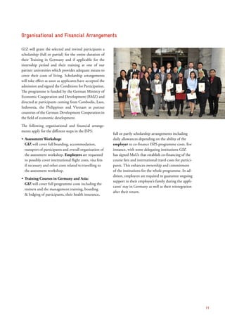 GIZ will grant the selected and invited participants a
scholarship (full or partial) for the entire duration of
their Training in Germany and if applicable for the
internship period and their training at one of our
partner universities which provides adequate means to
cover their costs of living. Scholarship arrangements
will take effect as soon as applicants have accepted the
admission and signed the Conditions for Participation.
The programme is funded by the German Ministry of
Economic Cooperation and Development (BMZ) and
directed at participants coming from Cambodia, Laos,
Indonesia, the Philippines and Vietnam as partner
countries of the German Development Cooperation in
the field of economic development.
The following organisational and financial arrange-
ments apply for the different steps in the ISPS:
ʶʶ Assessment Workshop:
GIZ will cover full boarding, accommodation,
transport of participants and overall organization of
the assessment workshop. Employers are requested
to possibly cover international flight costs, visa fees
if necessary and other costs related to travelling to
the assessment workshop.
ʶʶ Training Courses in Germany and Asia:
GIZ will cover full programme costs including the
trainers and the management training, boarding
& lodging of participants, their health insurance,
full or partly scholarship arrangements including
daily allowances depending on the ability of the
employer to co-finance ISPS programme costs. For
instance, with some delegating institutions GIZ
has signed MoUs that establish co-financing of the
course fees and international travel costs for partici-
pants. This enhances ownership and commitment
of the institutions for the whole programme. In ad-
dition, employers are required to guarantee ongoing
support to their employee’s family during the appli-
cants’ stay in Germany as well as their reintegration
after their return.
Organisational and Financial ­Arrangements
11
 