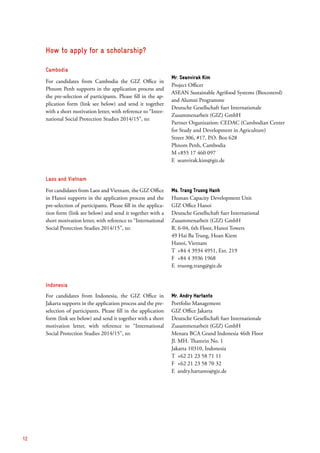 Cambodia
For candidates from Cambodia the GIZ Office in
Phnom Penh supports in the application process and
the pre-selection of participants. Please fill in the ap-
plication form (link see below) and send it together
with a short motivation letter, with reference to “Inter-
national Social Protection Studies 2014/15”, to:
Mr. Seanvirak Kim
Project Officer
ASEAN Sustainable Agrifood Systems (Biocontrol)
and Alumni Programme
Deutsche Gesellschaft fuer Internationale
­Zusammenarbeit (GIZ) GmbH
Partner Organization: CEDAC (Cambodian Center
for Study and Development in Agriculture)
Street 306, #17, P.O. Box 628
Phnom Penh, Cambodia
M	+855 17 460 097
E	seanvirak.kim@giz.de
Laos and Vietnam
For candidates from Laos and Vietnam, the GIZ ­Office
in Hanoi supports in the application process and the
pre-selection of participants. Please fill in the applica-
tion form (link see below) and send it together with a
short motivation letter, with reference to “International
Social Protection Studies 2014/15”, to:
Ms. Trang Truong Hanh
Human Capacity Development Unit
GIZ Office Hanoi
Deutsche Gesellschaft fuer International
Zusammenarbeit (GIZ) GmbH
R. 6-04, 6th Floor, Hanoi Towers
49 Hai Ba Trung, Hoan Kiem
Hanoi, Vietnam
T	 +84 4 3934 4951, Ext. 219
F	 +84 4 3936 1968
E	truong.trang@giz.de
Indonesia
For candidates from Indonesia, the GIZ Office in
Jakarta supports in the application process and the pre-
selection of participants. Please fill in the application
form (link see below) and send it together with a short
motivation letter, with reference to “International
Social Protection Studies 2014/15”, to:
Mr. Andry Hartanto
Portfolio Management
GIZ Office Jakarta
Deutsche Gesellschaft fuer Internationale
Zusammenarbeit (GIZ) GmbH
Menara BCA Grand Indonesia 46th Floor
Jl. MH. Thamrin No. 1
Jakarta 10310, Indonesia
T	 +62 21 23 58 71 11
F	 +62 21 23 58 70 32
E	andry.hartanto@giz.de
How to apply for a scholarship?
12
 