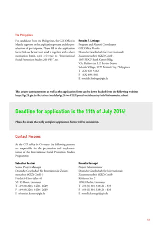 Contact Persons
At the GIZ office in Germany the following persons
are responsible for the preparation and implemen­
tation of the International Social Protection Studies
Programme:
Sebastian Kastner
Senior Project Manager
Deutsche Gesellschaft für Internationale Zusam-
menarbeit (GIZ) GmbH
Friedrich-Ebert-Allee 40
53113 Bonn, Germany
T	 +49 (0) 228 / 4460 - 1619
F	 +49 (0) 228 / 4460 - 2619
E	sebastian.kastner@giz.de
Rossella Karnagel
Project Administrator
Deutsche Gesellschaft für Internationale
­Zusammenarbeit (GIZ) GmbH
Köthener Str. 2
10963 Berlin, Germany
T	 +49 (0) 30 / 338424 - 339
F	 +49 (0) 30 / 338424 - 438
E	rossella.karnagel@giz.de
Deadline for application is the 11th of July 2014!
Please be aware that only complete application forms will be considered.
The Philippines
For candidates from the Philippines, the GIZ Office in
Manila supports in the application process and the pre-
selection of participants. Please fill in the appli­cation
form (link see below) and send it together with a short
motivation letter, with reference to “Inter­national
­Social Protection Studies 2014/15”, to:
Ronaldo T. Limbago
Program and Alumni Coordinator
GIZ Office Manila
Deutsche Gesellschaft fuer Internationale
Zusammenarbeit (GIZ) GmbH
10/F PDCP Bank Centre Bldg.
V.A. Rufino cor. L.P. Leviste Streets
Salcedo Village, 1227 Makati City, Philippines
T	 +632 651 5162
F	 +632 8941486
E	ronaldo.limbago@giz.de
This course announcement as well as the application form can be down-loaded from the following website:
https://gc21.giz.de/ibt/en/usr/modules/gc21/ws-FLEXportal-socialsecurity/info/ibt/startseite.sxhtml
13
 