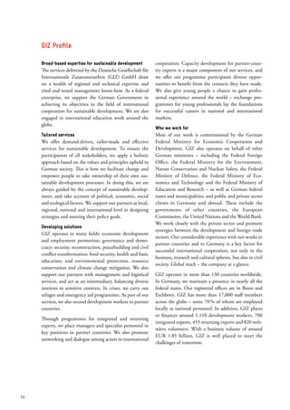 Broad-based expertise for sustainable development
The services delivered by the Deutsche Gesellschaft für
Internationale Zusammenarbeit (GIZ) GmbH draw
on a wealth of regional and technical expertise and
tried and tested management know-how. As a federal
enterprise, we support the German Government in
achieving its objectives in the field of international
­cooperation for sustainable development. We are also
­engaged in international education work around the
globe.
Tailored services
We offer demand-driven, tailor-made and effective
services for sustainable development. To ensure the
participation of all stakeholders, we apply a holistic
­approach based on the values and principles upheld in
German society. This is how we facilitate change and
empower people to take ownership of their own sus-
tainable development processes. In doing this, we are
always guided by the concept of sustainable develop-
ment, and take account of political, economic, social
and ecological factors. We support our partners at local,
regional, national and international level in designing
strategies and meeting their policy goals.
Developing solutions
GIZ operates in many fields: economic development
and employment promotion; governance and demo­
cracy; security, reconstruction, peacebuilding and civil
conflict transformation; food security, health and basic
education; and environmental protection, resource
conservation and climate change mitigation. We also
support our partners with management and logistical
services, and act as an intermediary, balancing diverse
interests in sensitive contexts. In crises, we carry out
refugee and emergency aid programmes. As part of our
services, we also second development workers to partner
countries.
Through programmes for integrated and returning
experts, we place managers and specialist personnel in
key positions in partner countries. We also promote
networking and dialogue among actors in international
cooperation. Capacity development for partner-coun-
try experts is a major component of our services, and
we offer our programme participants diverse oppor­
tunities to benefit from the contacts they have made.
We also give young people a chance to gain profes-
sional experience around the world – exchange pro-
grammes for young professionals lay the foundations
for successful careers in national and international
markets.
Who we work for
Most of our work is commissioned by the German
Federal Ministry for Economic Cooperation and
Develop­ment. GIZ also operates on behalf of other
German ministries – including the Federal Foreign
Office, the Federal Ministry for the Environment,
Nature Conservation and Nuclear Safety, the Federal
Ministry of Defence, the Federal Ministry of Eco­
nomics and Technology and the Federal Ministry of
Education and Research – as well as German federal
states and municipalities, and public and private sector
clients in Germany and abroad. These include the
governments of other countries, the European
Commission, the United Nations and the World Bank.
We work closely with the private sector and promote
synergies between the development and foreign trade
sectors. Our considerable experience with net-works in
partner countries and in Germany is a key factor for
successful international cooperation, not only in the
business, research and cultural spheres, but also in civil
society. Global reach – the company at a glance.
GIZ operates in more than 130 countries worldwide.
In Germany, we maintain a presence in nearly all the
federal states. Our registered offices are in Bonn and
Eschborn. GIZ has more than 17,000 staff members
across the globe – some 70 % of whom are employed
locally as national personnel. In addition, GIZ places
or finances around 1,110 development workers, 700
integrated experts, 455 returning experts and 820 welt-
wärts volunteers. With a business volume of around
EUR 1.85 billion, GIZ is well placed to meet the
challenges of tomorrow.
GIZ Profile
14
 