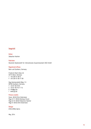Imprint
Editor
Sebastian Kastner
Publisher
Deutsche Gesellschaft für Internationale Zusammenarbeit (GIZ) GmbH
Registered offices
Bonn und Eschborn, Germany
Friedrich-Ebert-Allee 40
53113 Bonn, Germany
T	 +49 228 44 60-0
F	 +49 228 44 60-17 66
Dag-Hammarskjöld-Weg 1-5
65760 Eschborn, Germany
T	 +49 61 96 79-0
F	 +49 61 96 79-11 15
E	info@giz.de
I	www.giz.de
Picture credits
Cover: © GIZ / Dirk Ostermeier
Page 5, 11: © GIZ / Andreas Kirsch
Page 6, 10: © GIZ / Sebastian Kastner
Page 9: © GIZ / Dirk Ostermeier
Design
EYES-OPEN, Berlin
May, 2014
15
 