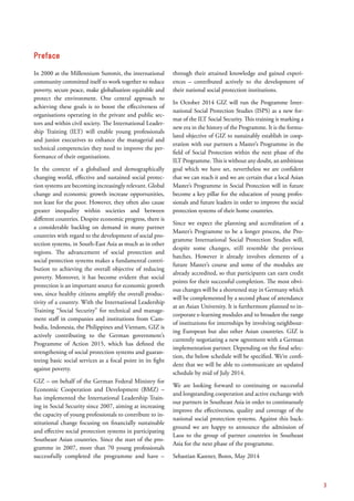 Preface
In 2000 at the Millennium Summit, the international
community committed itself to work together to reduce
poverty, secure peace, make globalisation equitable and
protect the environment. One central approach to
achieving these goals is to boost the effectiveness of
­organisations operating in the private and public sec-
tors and within civil society. The International Leader-
ship Training (ILT) will enable young professionals
and junior executives to enhance the managerial and
technical competencies they need to improve the per-
formance of their organisations.
In the context of a globalised and demographically
changing world, effective and sustained social protec-
tion systems are becoming increasingly relevant. Global
change and economic growth increase opportunities,
not least for the poor. However, they often also cause
greater inequality within societies and between
different countries. Despite economic progress, there is
a considerable backlog on demand in many partner
countries with regard to the development of social pro-
tection systems, in South-East Asia as much as in other
regions. The advancement of social protection and
social protection systems makes a fundamental contri-
bution to achieving the overall objective of reducing
poverty. Moreover, it has become evident that social
protection is an important source for economic growth
too, since healthy citizens amplify the overall produc-
tivity of a country. With the International Leadership
Training “Social Security” for technical and manage-
ment staff in companies and institutions from Cam­
bodia, Indonesia, the Philippines and Vietnam, GIZ is
actively contributing to the German government’s
Programme of Action 2015, which has defined the
strengthening of social protection systems and guaran-
teeing basic social services as a focal point in its fight
against poverty.
GIZ – on behalf of the German Federal Ministry for
Economic Cooperation and Development (BMZ) –
has implemented the International Leadership Train-
ing in Social Security since 2007, aiming at increasing
the capacity of young professionals to contribute to in-
stitutional change focusing on financially sustainable
and effective social protection systems in participating
Southeast Asian countries. Since the start of the pro-
gramme in 2007, more than 70 young professionals
successfully completed the programme and have –
through their attained knowledge and gained experi-
ences – contributed actively to the development of
their national social protection institutions.
In October 2014 GIZ will run the Programme Inter­
national Social Protection Studies (ISPS) as a new for-
mat of the ILT Social Security. This training is marking a
new era in the history of the Programme. It is the formu-
lated objective of GIZ to sustainably establish in coop-
eration with our partners a Master’s Programme in the
field of Social Protection within the next phase of the
ILT Programme. This is without any doubt, an ­ambitious
goal which we have set, nevertheless we are confident
that we can reach it and we are certain that a local Asian
Master’s Programme in Social Protection will in future
become a key pillar for the education of young profes-
sionals and future leaders in order to improve the social
protection systems of their home countries.
Since we expect the planning and accreditation of a
Master’s Programme to be a longer process, the Pro-
gramme International Social Protection Studies will,
despite some changes, still resemble the previous
batches. However it already involves elements of a
future Master’s course and some of the modules are
already accredited, so that participants can earn credit
points for their successful completion. The most obvi-
ous changes will be a shortened stay in Germany which
will be complemented by a second phase of attendance
at an Asian University. It is furthermore planned to in-
corporate e-learning modules and to broaden the range
of institutions for internships by involving neighbour-
ing European but also other Asian countries. GIZ is
currently negotiating a new agreement with a German
implementation partner. Depending on the final selec-
tion, the below schedule will be specified. We’re confi-
dent that we will be able to communicate an updated
schedule by mid of July 2014.
We are looking forward to continuing or successful
and longstanding cooperation and active exchange with
our partners in Southeast Asia in order to continuously
improve the effectiveness, quality and coverage of the
national social protection systems. Against this back-
ground we are happy to announce the admission of
Laos to the group of partner countries in Southeast
Asia for the next phase of the programme.
Sebastian Kastner, Bonn, May 2014
3
 