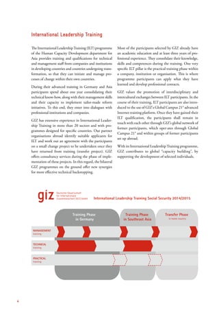 The International LeadershipTraining (ILT) programme
of the Human Capacity Development department for
Asia provides training and qualifications for technical
and management staff from companies and institutions
in developing countries and countries undergoing trans-
formation, so that they can initiate and manage pro-
cesses of change within their own countries.
During their advanced training in Germany and Asia
participants spend about one year consolidating their
technical know-how, along with their management skills
and their capacity to implement tailor-made reform
initiatives. To this end, they enter into dialogues with
professional institutions and companies.
GIZ has extensive experience in International Leader-
ship Training in more than 20 sectors and with pro-
grammes designed for specific countries. Our partner
organisations abroad identify suitable applicants for
ILT and work out an agreement with the participants
on a small change project to be undertaken once they
have returned from training (transfer project). GIZ
offers consultancy services during the phase of imple-
mentation of these projects. In this regard, the bilateral
GIZ programmes on the ground offer new synergies
for more effective technical backstopping.
Most of the participants selected by GIZ already have
an academic education and at least three years of pro-
fessional experience. They consolidate their knowledge,
skills and competences during the training. One very
specific ILT pillar is the practical training phase within
a company, institution or organisation. This is where
programme participants can apply what they have
learned and develop professional contacts.
GIZ values the promotion of interdisciplinary and
intercultural exchanges between ILT participants. In the
course of their training, ILT participants are also intro-
duced to the use of GIZ’s Global Campus 21® advanced
Internet training platform. Once they have gained their
ILT qualification, the participants shall remain in
touch with each other through GIZ’s global network of
former participants, which oper-ates through Global
Campus 21® and within groups of former participants
set up abroad.
With its International Leadership Training programme,
GIZ contributes to global “capacity building”, by
supporting the development of selected individuals.
International Leadership Training
Training Phase
in Germany
MANAGEMENT
training
TECHNICAL
training
PRACTICAL
training
Training Phase
in Southeast Asia
International Leadership Training Social Security 2014/2015
in home country
Transfer Phase
4
 