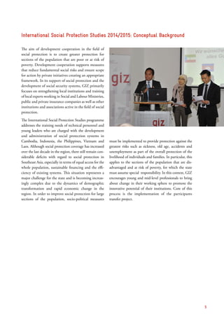 The aim of development cooperation in the field of
social protection is to create greater protection for
sections of the population that are poor or at risk of
poverty. Development cooperation supports measures
that reduce fundamental social risks and ensure scope
for action by private initiatives creating an appropriate
framework. In its support of social protection and the
development of social security systems, GIZ primarily
focuses on strengthening local institutions and training
of local experts working in Social and Labour Ministries,
public and private insurance companies as well as other
institutions and associations active in the field of social
protection.
The International Social Protection Studies programme
addresses the training needs of technical personnel and
young leaders who are charged with the development
and administration of social protection systems in
Cambodia, Indonesia, the Philippines, Vietnam and
Laos. Although social protection coverage has increased
over the last decade in the region, there still remain con-
siderable deficits with regard to social protection in
Southeast Asia, especially in terms of equal access for the
whole population, sustainable financing and the effi-
ciency of existing systems. This situation represents a
major challenge for the state and is becoming increas-
ingly complex due to the dynamics of demographic
transformation and rapid economic change in the
region. In order to improve social protection for large
sections of the population, socio-political measures
must be implemented to provide protection against the
greatest risks such as sickness, old age, accidents and
unemployment as part of the overall protection of the
livelihood of individuals and families. In particular, this
applies to the sections of the population that are dis­
advantaged and at risk of poverty, for which the state
must assume special responsibility. In this context, GIZ
encourages young and mid-level professionals to bring
about change in their working sphere to promote the
innovative potential of their institutions. Core of this
process is the implementation of the participants
transfer project.
International Social Protection Studies 2014/2015: Conceptual Background
5
 