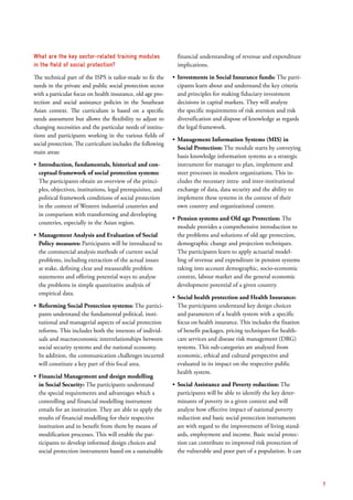 What are the key sector-related training modules
in the field of social protection?
The technical part of the ISPS is tailor-made to fit the
needs in the private and public social protection sector
with a particular focus on health insurance, old age pro-
tection and social assistance policies in the Southeast
Asian context. The curriculum is based on a specific
needs assessment but allows the flexibility to adjust to
changing necessities and the particular needs of institu-
tions and participants working in the various fields of
social protection. The curriculum includes the following
main areas:
ʶʶ Introduction, fundamentals, historical and con-
ceptual framework of social protection systems:
The participants obtain an overview of the princi-
ples, objectives, institutions, legal prerequisites, and
political framework conditions of social protection
in the context of Western industrial countries and
in comparison with transforming and developing
countries, especially in the Asian region.
ʶʶ Management Analysis and Evaluation of Social
Policy measures: Participants will be introduced to
the commercial analysis methods of current social
problems, including extraction of the actual issues
at stake, defining clear and measurable problem
statements and offering potential ways to analyse
the problems in simple quantitative analysis of
empirical data.
ʶʶ Reforming Social Protection systems: The partici-
pants understand the fundamental political, insti-
tutional and managerial aspects of social protection
reforms. This includes both the interests of individ-
uals and macroeconomic interrelationships between
social security systems and the national economy.
In addition, the communication challenges incurred
will constitute a key part of this focal area.
ʶʶ Financial Management and design modelling
in Social Security: The participants understand
the special requirements and advantages which a
controlling and financial modelling instrument
entails for an institution. They are able to apply the
results of financial modelling for their respective
institution and to benefit from them by means of
modification processes. This will enable the par-
ticipants to develop informed design choices and
social protection instruments based on a sustainable
financial understanding of revenue and expenditure
implications.
ʶʶ Investments in Social Insurance funds: The parti­
cipants learn about and understand the key criteria
and principles for making fiduciary investment
decisions in capital markets. They will analyze
the specific requirements of risk aversion and risk
­diversification and dispose of knowledge as regards
the legal framework.
ʶʶ Management Information Systems (MIS) in
Social Protection: The module starts by conveying
basis knowledge information systems as a strategic
instrument for manager to plan, implement and
steer processes in modern organizations. This in-
cludes the necessary intra- and inter-institutional
exchange of data, data security and the ability to
implement these systems in the context of their
own country and organizational context.
ʶʶ Pension systems and Old age Protection: The
module provides a comprehensive introduction to
the problems and solutions of old age protection,
demographic change and projection techniques.
The participants learn to apply actuarial model-
ling of revenue and expenditure in pension systems
taking into account demographic, socio-economic
context, labour market and the general economic
development potential of a given country.
ʶʶ Social health protection and Health Insurance:
The participants understand key design choices
and parameters of a health system with a specific
focus on health insurance. This includes the fixation
of benefit packages, pricing techniques for health-
care services and disease risk management (DRG)
systems. This sub-categories are analyzed from
economic, ethical and cultural perspective and
evaluated in its impact on the respective public
health system.
ʶʶ Social Assistance and Poverty reduction: The
participants will be able to identify the key deter­
minants of poverty in a given context and will
analyze how effective impact of national poverty
­reduction and basic social protection instruments
are with regard to the improvement of living stand-
ards, employment and income. Basic social protec-
tion can contribute to improved risk protection of
the vulnerable and poor part of a population. It can
7
 