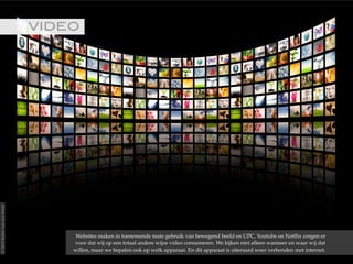 VIDEO!
Websites maken in toenemende mate gebruik van bewegend beeld en UPC, Youtube en Netflix zorgen er
voor dat wij op een totaal andere wijze video consumeren. We kijken niet alleen wanneer en waar wij dat
willen, maar we bepalen ook op welk apparaat. En dit apparaat is uiteraard weer verbonden met internet.
©2015RobèrvandenBrink
 
