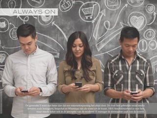 ALWAYS ON!
De generatie Y weet niet beter dan dat een internettoepassing het altijd doet. De door hen gebruikte social media
kanalen zoals Instagram, Snapchat en Whatsapp zijn als water uit de kraan. 100% beschikbaarheid is voor hen,
maar steeds vaker ook in de perceptie van de moderne IT manager de normaalste zaak van de wereld.
©2015RobèrvandenBrink
 