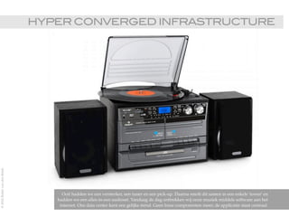 HYPER CONVERGED INFRASTRUCTURE!
Ooit hadden we een versterker, een tuner en een pick-up. Daarna smolt dit samen in een enkele 'tower' en
hadden we een alles-in-een audioset. Vandaag de dag onttrekken wij onze muziek middels software aan het
internet. Ons data center kent een gelijke trend. Geen losse componenten meer; de applicatie staat centraal.
©2015RobèrvandenBrink
 