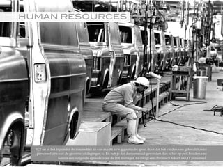 HUMAN RESOURCES!
ICT en in het bijzonder de internettak er van maakt zo'n gigantische groei door dat het vinden van gekwalificeerd
personeel één van de grootste uitdagingen is. En heb je dat dan eenmaal gevonden dan is het op peil houden van
kennis een volgende episode voor de HR manager. Er dreigt een chronisch tekort aan IT personeel.
©2015RobèrvandenBrink
 