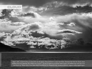 CLOUD!
Apps, data, samenwerken. Je doet het via de cloud. Onze kinderen weten niet beter. Noemen het niet de cloud, maar
hebben het over internet. En 'what’s in a name?', als het er maar is en als het maar werkt. Ze hebben het ook niet over
een back-up. Weten dat al hun data altijd beschikbaar is. Ongeacht tijd, locatie en device, ergens veilig opgeborgen.
©2015RobèrvandenBrink
 