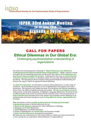 ISPSO, 33rd Annual Meeting,
20-26 June, 2016
Granada – Spain
CALL FOR PAPERS
Ethical Dilemmas in Our Global Era:
Challenging psychoanalytical understanding of
organizations
The theme for the Symposium in Granada is “Ethical Dilemmas in our Global Era:
Challenging Psychoanalytical Understanding of Organizations’”. While a person’s moral
principles tell us something about their social world, their ethics will be reflected in the
way they put these principles into practice. Understood in this way, an ethical dilemma
is faced in a person’s practice, in situations where it is not clear what behaviors would
be ethical. The Symposium aims to explore what psychoanalytical understanding can
bring to the ways in which we approach ethical dilemmas.
To make this exploration, we will need to examine ethical dilemmas in a wide range of
situations. Such situations abound in an era of globalization that appears ever more
precarious. The financial crisis added one layer of uncertainty and internal instability in
all our lives, the effects of global warming yet another. We are surrounded by concerns
with poverty, social class inequities, immigration, language differences, the threat of war
in different parts of the world, terrorism and the mid-east crisis. This precariousness in
these turbulent times becomes part of the spoken and unspoken issues affecting us as
professionals and human beings as much as they affect our clients, organizations and
societies.
With this theme in mind, possible working topics for bringing psychoanalytic
understanding to bear on ethical dilemmas can be:
1. Working with Systems organized by ‘tribal’ affiliations or ideology,
2. Dialogue and Conflict Resolution,
3. Global Migrations and Multiculturalism,
4. Impact of digitalization on mental states and business models
5. Socio-Technical Structures disrupted by automation
We welcome your submissions on the issues below or others you have encountered
a. How exactly do we understand ‘ethical behavior’ in organizations?
 