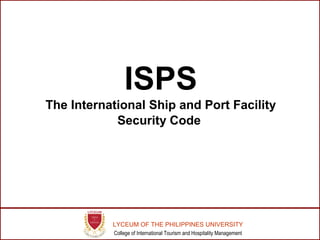 ISPS 
The International Ship and Port Facility 
Security Code 
LYCEUM OF THE PHILIPPINES UNIVERSITY 
College of International Tourism and Hospitality Management 
 