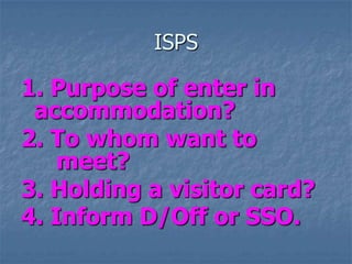 ISPS
1. Purpose of enter in
accommodation?
2. To whom want to
meet?
3. Holding a visitor card?
4. Inform D/Off or SSO.
 