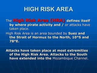 HIGH RISK AREA
The High Risk Area (HRA) defines itself
by where pirate activity and / or attacks have
taken place.
High Risk Area is an area bounded by Suez and
the Strait of Hormuz to the North, 10°S and
78°E.
Attacks have taken place at most extremities
of the High Risk Area. Attacks to the South
have extended into the Mozambique Channel.
 