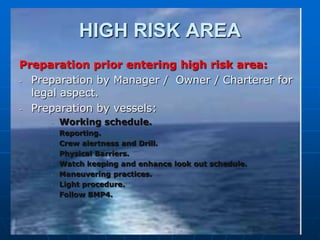 HIGH RISK AREA
Preparation prior entering high risk area:
- Preparation by Manager / Owner / Charterer for
legal aspect.
- Preparation by vessels:
- Working schedule.
- Reporting.
- Crew alertness and Drill.
- Physical Barriers.
- Watch keeping and enhance look out schedule.
- Maneuvering practices.
- Light procedure.
- Follow BMP4.
 