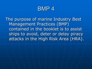 BMP 4
The purpose of marine Industry Best
Management Practices (BMP)
contained in the booklet is to assist
ships to avoid, deter or delay piracy
attacks in the High Risk Area (HRA).
 