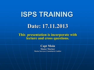 ISPS TRAINING
Date: 17.11.2013
This presentation is incorporate with
lecture and cross questions.
Capt Moin
Master Mariner
Marine Surveyor, Consultant & Auditor
 