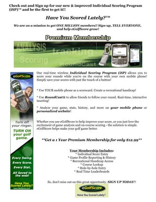 Check out and Sign up for our new & improved Individual Scoring Program
(iSP)™ and be the first to get it!!

                     Have You Scored Lately?™
  We are on a mission to get ONE MILLION members!! Sign-up, TELL EVERYONE,
                             and help eGolfScore grow!




               Our real-time wireless Individual Scoring Program (iSP) allows you to
               score your rounds while you're on the course with your own mobile phone!
               Simply save your scores with just the touch of a button!


               * Use YOUR mobile phone as a scorecard. Create a recreational handicap!

               * Use RoundCast® to allow friends to follow your round. Real-time, interactive
               taunting!

               * Analyze your game, stats, history, and more on your mobile phone or
               personalized website!


               Whether you use eGolfScore to help improve your score, or you just love the
               excitement of game analysis and on-course scoring - the solution is simple.
               eGolfScore helps make your golf game better.


                  **Get a 1 Year Premium Membership for only $12.99**

                                       Your Membership Includes:
                                           * Individual Score Entry
                                     * Game Profile Reporting & History
                                       * Recreational Handicap Access
                                               * Course Lookup
                                             * Hole-by-hole Entry
                                          * Real Time Leaderboards


                      So, don't miss out on this great opportunity. SIGN UP TODAY!!
 