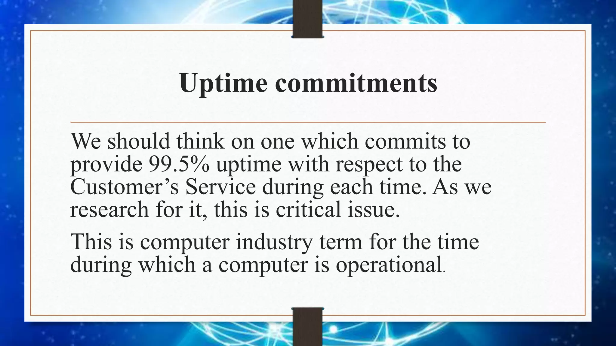 Uptime commitments
We should think on one which commits to
provide 99.5% uptime with respect to the
Customer’s Service during each time. As we
research for it, this is critical issue.
This is computer industry term for the time
during which a computer is operational.
 