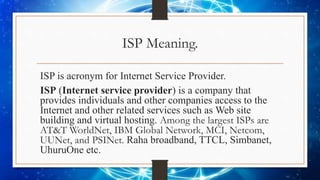 ISP Meaning.
ISP is acronym for Internet Service Provider.
ISP (Internet service provider) is a company that
provides individuals and other companies access to the
Internet and other related services such as Web site
building and virtual hosting. Among the largest ISPs are
AT&T WorldNet, IBM Global Network, MCI, Netcom,
UUNet, and PSINet. Raha broadband, TTCL, Simbanet,
UhuruOne etc.
 