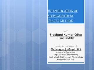 IDTENTIFICATION OF
SEEPAGE PATH BY
TRACER METHOD
By
Prashant Kumar Ojha
(1EW11CV049)
Under the Guidance of
Mr. Nagaraja Gupta MS
Associate Professor
Dept. of Civil Engineering
East West Institute of Technology
Bangalore-560091
 