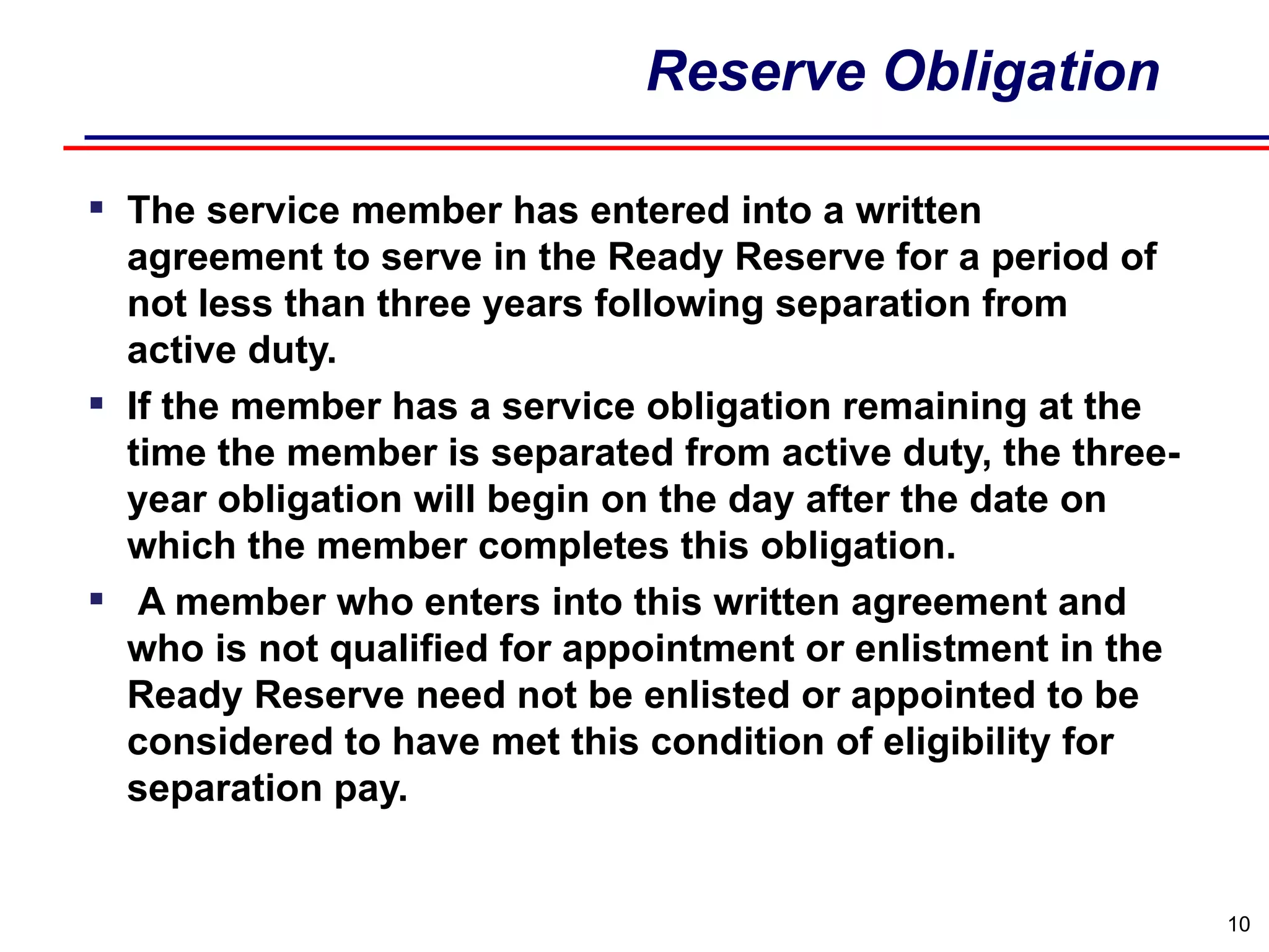 Reserve Obligation The service member has entered into a written agreement to serve in the Ready Reserve for a period of not less than three years following separation from active duty. If the member has a service obligation remaining at the time the member is separated from active duty, the three-year obligation will begin on the day after the date on which the member completes this obligation. A member who enters into this written agreement and who is not qualified for appointment or enlistment in the Ready Reserve need not be enlisted or appointed to be considered to have met this condition of eligibility for separation pay.  
