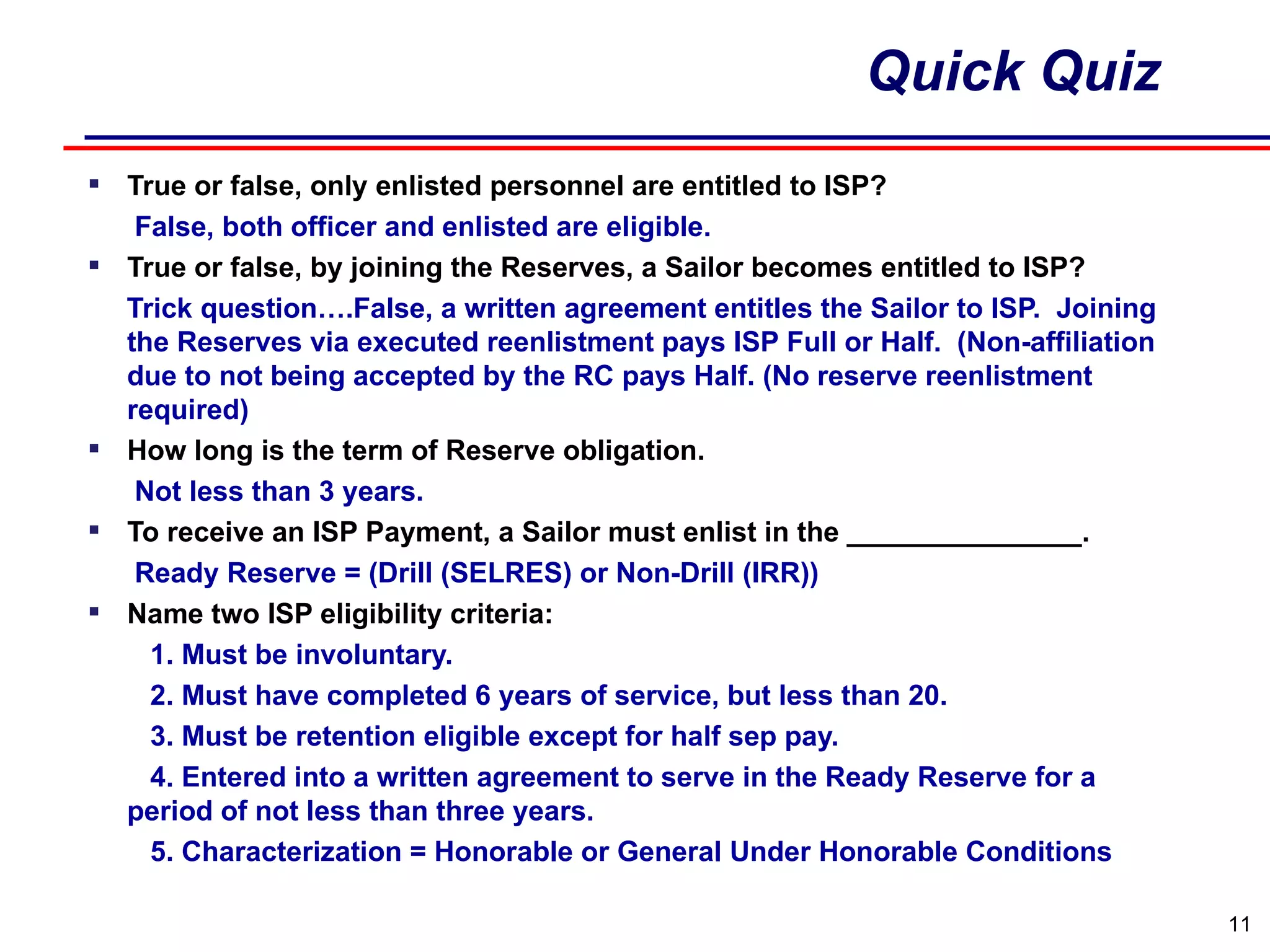 Quick Quiz True or false, only enlisted personnel are entitled to ISP?  False, both officer and enlisted are eligible. True or false, by joining the Reserves, a Sailor becomes entitled to ISP?   Trick question….False, a written agreement entitles the Sailor to ISP.  Joining the Reserves via executed reenlistment pays ISP Full or Half.  (Non-affiliation due to not being accepted by the RC pays Half. (No reserve reenlistment required) How long is the term of Reserve obligation. Not less than 3 years. To receive an ISP Payment, a Sailor must enlist in the _______________. Ready Reserve = (Drill (SELRES) or Non-Drill (IRR)) Name two ISP eligibility criteria: 1. Must be involuntary. 2. Must have completed 6 years of service, but less than 20. 3. Must be retention eligible except for half sep pay. 4. Entered into a written agreement to serve in the Ready Reserve for a period of not less than three years. 5. Characterization = Honorable or General Under Honorable Conditions 