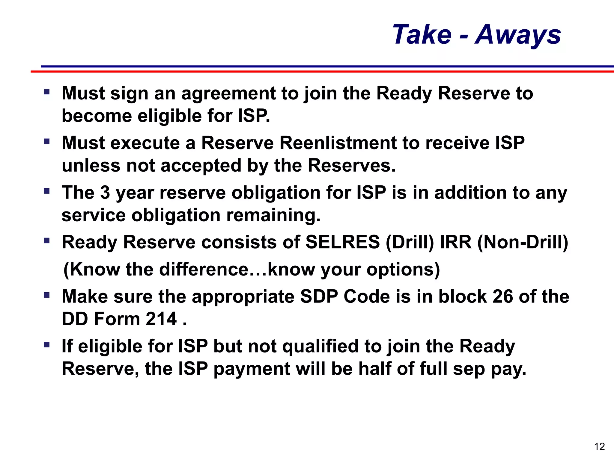 Take - Aways Must sign an agreement to join the Ready Reserve to become eligible for ISP. Must execute a Reserve Reenlistment to receive ISP unless not accepted by the Reserves. The 3 year reserve obligation for ISP is in addition to any service obligation remaining. Ready Reserve consists of SELRES (Drill) IRR (Non-Drill) (Know the difference…know your options) Make sure the appropriate SDP Code is in block 26 of the DD Form 214 . If eligible for ISP but not qualified to join the Ready Reserve, the ISP payment will be half of full sep pay. 