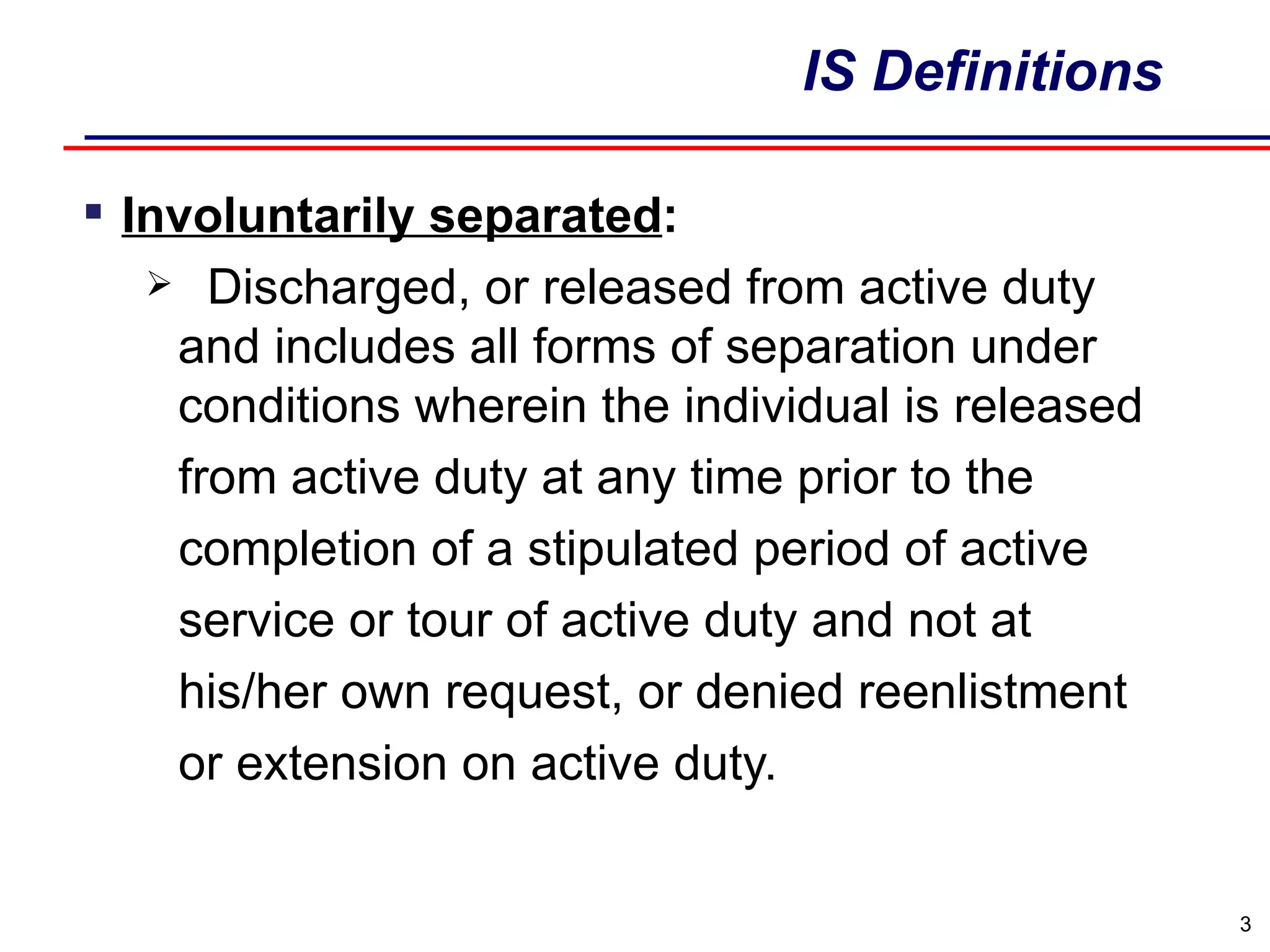 IS Definitions Involuntarily separated : Discharged, or released from active duty and includes all forms of separation under conditions wherein the individual is released from active duty at any time prior to the  completion of a stipulated period of active service or tour of active duty and not at his/her own request, or denied reenlistment or extension on active duty. 