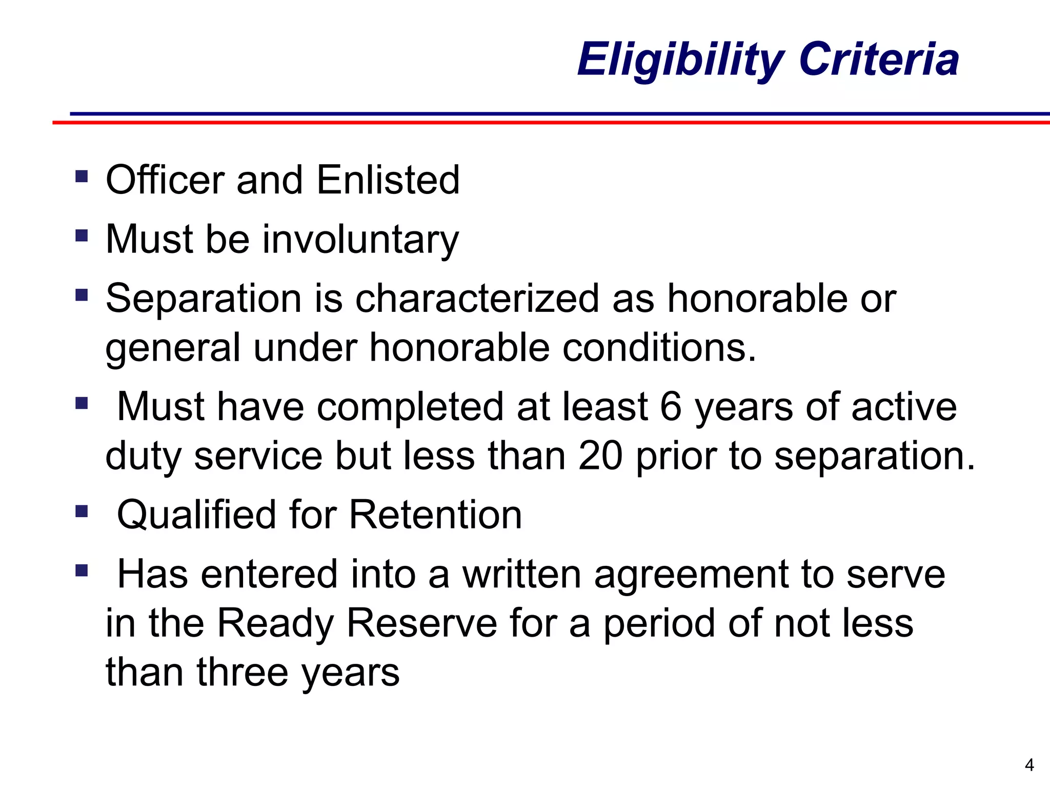 Eligibility Criteria Officer and Enlisted  Must be involuntary Separation is characterized as honorable or general under honorable conditions. Must have completed at least 6 years of active duty service but less than 20 prior to separation.   Qualified for Retention    Has entered into a written agreement to serve in the Ready Reserve for a period of not less than three years 