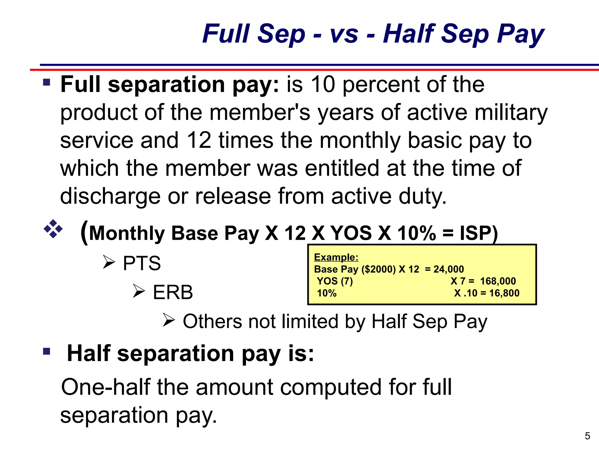 Full Sep - vs - Half Sep Pay Full separation pay:  is 10 percent of the product of the member's years of active military service and 12 times the monthly basic pay to which the member was entitled at the time of discharge or release from active duty. ( Monthly Base Pay X 12 X YOS X 10% = ISP) PTS ERB Others not limited by Half Sep Pay   Half separation pay is:  One-half the amount computed for full separation pay. Example: Base Pay ($2000) X 12  = 24,000  YOS (7)  X 7 =  168,000 10%  X .10 = 16,800 