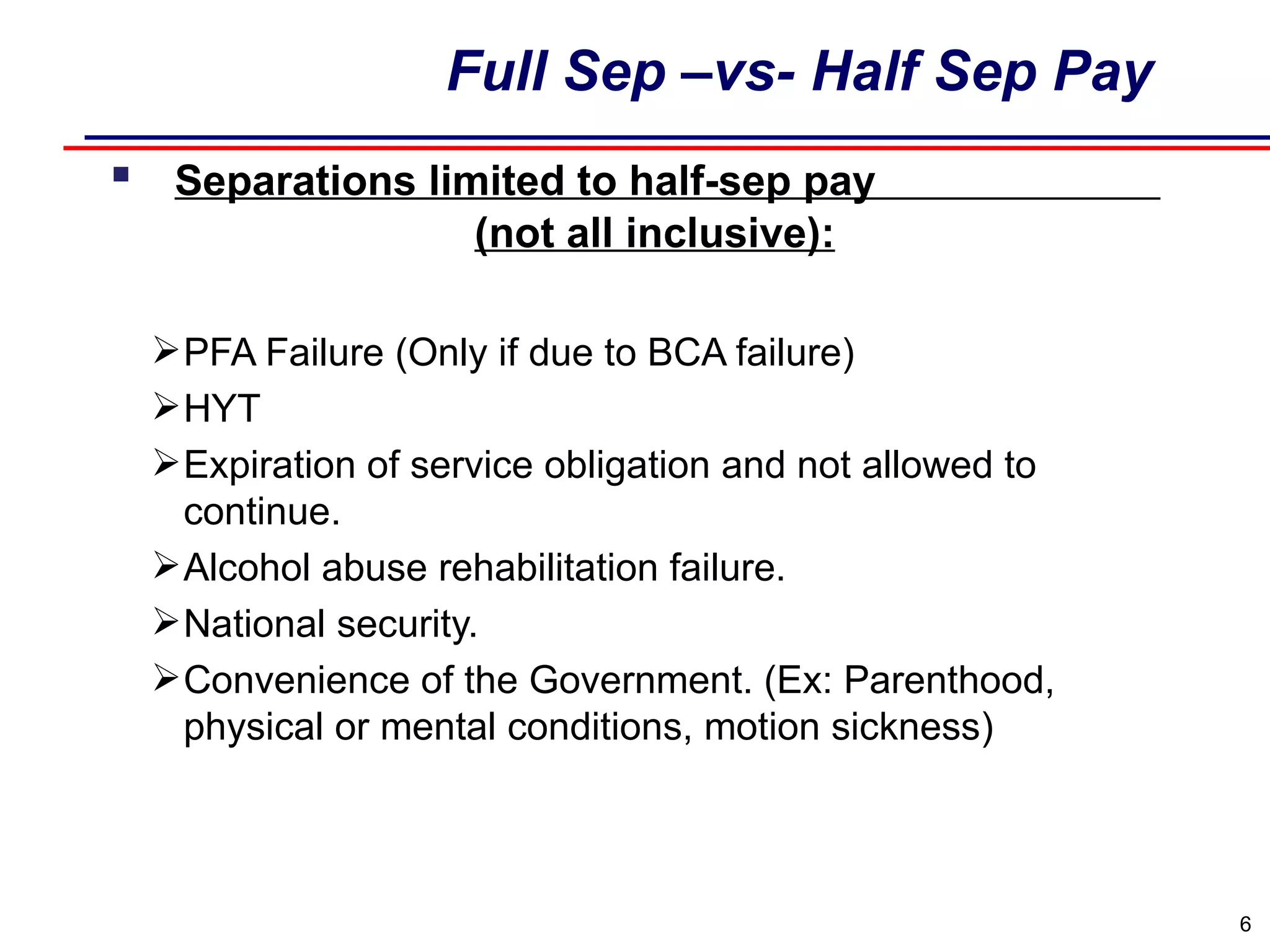 Full Sep –vs- Half Sep Pay     Separations limited to half-sep pay  (not all inclusive): PFA Failure (Only if due to BCA failure) HYT  Expiration of service obligation and not allowed to continue.  Alcohol abuse rehabilitation failure. National security. Convenience of the Government. (Ex: Parenthood, physical or mental conditions, motion sickness) 