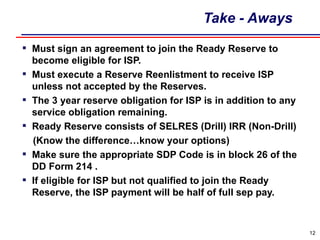 Take - Aways Must sign an agreement to join the Ready Reserve to become eligible for ISP. Must execute a Reserve Reenlistment to receive ISP unless not accepted by the Reserves. The 3 year reserve obligation for ISP is in addition to any service obligation remaining. Ready Reserve consists of SELRES (Drill) IRR (Non-Drill) (Know the difference…know your options) Make sure the appropriate SDP Code is in block 26 of the DD Form 214 . If eligible for ISP but not qualified to join the Ready Reserve, the ISP payment will be half of full sep pay. 