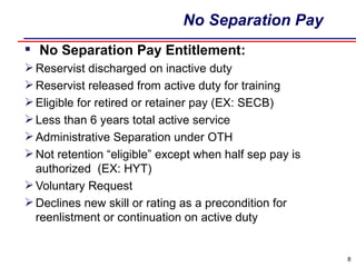 No Separation Pay   No Separation Pay Entitlement: Reservist discharged on inactive duty Reservist released from active duty for training Eligible for retired or retainer pay (EX: SECB) Less than 6 years total active service Administrative Separation under OTH Not retention “eligible” except when half sep pay is authorized  (EX: HYT) Voluntary Request Declines new skill or rating as a precondition for reenlistment or continuation on active duty 