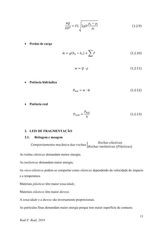 11
Raúl F. Raúl, 2019
4𝑄
𝜋𝐷2
= 𝐹𝐿√2𝑔𝐷
𝜌𝑠 − 𝜌𝑙
𝜌𝑙
(1.2.9)
 Perdas de carga
ẘ = 𝑔(ℎ2 − ℎ1) + ∑ 𝐹 (1.2.10)
𝑤 = 𝑄 ∙ 𝜌 (1.2.11)
 Potência hidráulica
𝑃ℎ𝑖𝑑 = 𝑤 ∙ ẘ (1.2.12)
 Potência real
𝑃𝑟𝑒𝑎𝑙 =
𝑃ℎ𝑖𝑑
𝜂
(1.2.13)
2. LEIS DE FRAGMENTAÇÃO
2.1. Britagem e moagem
𝐶𝑜𝑚𝑝𝑜𝑟𝑡𝑎𝑚𝑒𝑛𝑡𝑜 𝑚𝑒𝑐â𝑛𝑖𝑐𝑜 𝑑𝑎𝑠 𝑟𝑜𝑐ℎ𝑎𝑠 {
𝑅𝑜𝑐ℎ𝑎𝑠 𝑒𝑙á𝑠𝑡𝑖𝑐𝑎𝑠
𝑅𝑜𝑐ℎ𝑎𝑠 𝑖𝑛𝑒𝑙á𝑠𝑡𝑖𝑐𝑎𝑠 (𝑃𝑙á𝑠𝑡𝑖𝑐𝑎𝑠)
As rochas elásticas demandam menor energia;
As inelásticas demandam maior energia;
As visco-elásticos podem se comportar como elásticas dependendo da velocidade do impacto
e a temperatura.
Materiais plásticos têm maior tenacidade;
Materiais elásticos têm maior dureza;
A tenacidade e a dureza são inversamente proporcionais.
As partículas finas demandam maior energia porque tem maior superfície de contacto.
 