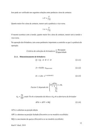 12
Raúl F. Raúl, 2019
Isso pode ser verificado nas seguintes relações entre potência e área de contacto:
↓ 𝑃 =
𝐹
↑ 𝐴
Quanto maior for a área de contacto, menor será a potência e vice-versa.
↓ 𝜎 =
𝐹
↑ 𝐴
O mesmo acontece com a tensão, quanto maior for a área de contacto, menor será a tensão e
vice-versa.
Na operação dos britadores, tem como parâmetro importante a controlar se que é a potência de
operação.
𝐶𝑟𝑖𝑡é𝑟𝑖𝑜 𝑑𝑒 𝑠𝑒𝑙𝑒𝑐çã𝑜 𝑑𝑒 𝑏𝑟𝑖𝑡𝑎𝑑𝑜𝑟𝑒𝑠 {
𝑅𝑒𝑐𝑒𝑝çã𝑜
𝐶𝑎𝑝𝑎𝑐𝑖𝑑𝑎𝑑𝑒
2.1.1. Dimensionamento de britadores
𝑄 = 𝑄𝑡 ∙ 𝐴 ∙ 𝐵 ∙ 𝐶 ∙ 𝐷 (2.1.1)
𝐴 = 0,636 ∙ 𝜌𝑎𝑝𝑎𝑟𝑒𝑛𝑡𝑒 (2.1.2)
𝐵 = 1,56 ∙ 𝑒(−0,0306∙𝑊𝑖) (2.1.3)
𝐹𝑎𝑐𝑡𝑜𝑟 𝐶 𝑑𝑒𝑝𝑒𝑛𝑑𝑒 𝑑𝑒
{
𝑃 (
𝐴𝑃𝐴
2
) = 𝑥%
𝑇𝑏
𝐴𝐴
𝐴𝐴 =
𝑇𝑏
0,8
, 𝑜𝑛𝑑𝑒 𝑇𝑏 𝑒ℎ 𝑜 𝑡𝑎𝑚𝑎𝑛ℎ𝑜 𝑑𝑜 𝑏𝑙𝑜𝑐𝑜 𝑒 𝐴𝐴 𝑒ℎ 𝑎 𝑎𝑏𝑒𝑟𝑡𝑢𝑟𝑎 𝑑𝑜 𝑏𝑟𝑖𝑡𝑎𝑑𝑜𝑟
𝐴𝑃𝐴 = 𝐴𝑃𝐹 + 𝑀𝑄 (2.1.4)
APA é a abertura na posição aberta
APF é a abertura na posição fechada (𝐸𝑛𝑐𝑜𝑛𝑡𝑟𝑎 𝑠𝑒 𝑛𝑜 𝑚𝑜𝑑𝑒𝑙𝑜 𝑒𝑠𝑐𝑜𝑙ℎ𝑖𝑑𝑜)
MQ é o movimento do queixo (𝐸𝑛𝑐𝑜𝑛𝑡𝑟𝑎 𝑠𝑒 𝑛𝑜 𝑚𝑜𝑑𝑒𝑙𝑜 𝑒𝑠𝑐𝑜𝑙ℎ𝑖𝑑𝑜)
 