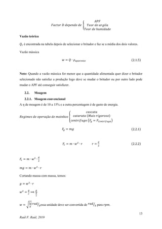 13
Raúl F. Raúl, 2019
𝐹𝑎𝑐𝑡𝑜𝑟 𝐷 𝑑𝑒𝑝𝑒𝑛𝑑𝑒 𝑑𝑒 {
𝐴𝑃𝐹
𝑇𝑒𝑜𝑟 𝑑𝑒 𝑎𝑟𝑔𝑖𝑙𝑎
𝑇𝑒𝑜𝑟 𝑑𝑒 ℎ𝑢𝑚𝑖𝑑𝑎𝑑𝑒
Vazão teórica
𝑄𝑡 é encontrada na tabela depois de selecionar o britador e faz se a média dos dois valores.
Vazão mássica
𝑤 = 𝑄 ∙ 𝜌𝑎𝑝𝑎𝑟𝑒𝑛𝑡𝑒 (2.1.5)
Note: Quando a vazão mássica for menor que a quantidade alimentada quer dizer o britador
selecionado não satisfaz a produção logo deve se mudar o britador ou por outro lado pode
mudar o APF até conseguir satisfazer.
2.2. Moagem
2.2.1. Moagem convencional
A ƞ de moagem é de 10 a 15% e a outra percentagem é de gasto de energia.
𝑅𝑒𝑔𝑖𝑚𝑒𝑠 𝑑𝑒 𝑜𝑝𝑒𝑟𝑎çã𝑜 𝑑𝑒 𝑚𝑜𝑖𝑛ℎ𝑜𝑠 {
𝑐𝑎𝑠𝑐𝑎𝑡𝑎
𝑐𝑎𝑡𝑎𝑟𝑎𝑡𝑎 (𝑀𝑎𝑖𝑠 𝑟𝑖𝑔𝑜𝑟𝑜𝑠𝑜)
𝑐𝑒𝑛𝑡𝑟𝑖𝑓𝑢𝑔𝑜 (𝐹
𝑔 = 𝐹𝐶𝑒𝑛𝑡𝑟í𝑓𝑢𝑔𝑎)
𝐹
𝑔 = 𝑚𝑔 (2.2.1)
𝐹
𝑐 = 𝑚 ∙ 𝑤2
∙ 𝑟 𝑟 =
𝑑
2
(2.2.2)
𝐹
𝑐 = 𝑚 ∙ 𝑤2
∙
𝑑
2
𝑚𝑔 = 𝑚 ∙ 𝑤2
∙ 𝑟
Cortando massa com massa, temos:
𝑔 = 𝑤2
∙ 𝑟
𝑤2
=
𝑔
𝑟
⟹
𝑔
𝑑
2
𝑤 = √
2𝑔
𝑑
𝑟𝑎𝑑
𝑠
⁄ essa unidade deve ser convertida de 𝑟𝑎𝑑
𝑠
⁄ para 𝑟𝑝𝑚.
 