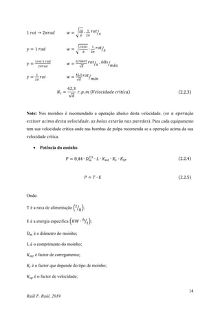 14
Raúl F. Raúl, 2019
1 𝑟𝑜𝑡 → 2𝜋𝑟𝑎𝑑 𝑤 = √
2𝑔
𝑑
∙
1
2𝜋
𝑟𝑜𝑡
𝑠
⁄
𝑦 = 1 𝑟𝑎𝑑 𝑤 = √
2∙0,81
𝑑
∙
1
2𝜋
𝑟𝑜𝑡
𝑠
⁄
𝑦 =
1𝑟𝑜𝑡∙1 𝑟𝑎𝑑
2𝜋𝑟𝑎𝑑
𝑤 =
0,70497
√𝑑
𝑟𝑜𝑡
𝑠
⁄ ∙ 60𝑠
𝑚𝑖𝑛
⁄
𝑦 =
1
2𝜋
𝑟𝑜𝑡 𝑤 =
42,3
√𝑑
𝑟𝑜𝑡
𝑚𝑖𝑛
⁄
𝑁𝑐 =
42,3
√𝑑
𝑟. 𝑝. 𝑚 (𝑉𝑒𝑙𝑜𝑐𝑖𝑑𝑎𝑑𝑒 𝑐𝑟í𝑡𝑖𝑐𝑎) (2.2.3)
Note: Nos moinhos é recomendado a operação abaixo desta velocidade. (𝑠𝑒 𝑎 𝑜𝑝𝑒𝑟𝑎çã𝑜
𝑒𝑠𝑡𝑖𝑣𝑒𝑟 𝑎𝑐𝑖𝑚𝑎 𝑑𝑒𝑠𝑡𝑎 𝑣𝑒𝑙𝑜𝑐𝑖𝑑𝑎d𝑒, 𝑎𝑠 𝑏𝑜𝑙𝑎𝑠 𝑒𝑠𝑡𝑎𝑟ã𝑜 𝑛𝑎𝑠 𝑝𝑎𝑟𝑒𝑑𝑒𝑠). Para cada equipamento
tem sua velocidade crítica onde nas bombas de polpa recomenda se a operação acima da sua
velocidade crítica.
 Potência do moinho
𝑃 = 8,44 ∙ 𝐷𝑚
2,5
∙ 𝐿 ∙ 𝐾𝑚𝑡 ∙ 𝐾𝐿 ∙ 𝐾𝑆𝑃 (2.2.4)
𝑃 = 𝑇 ∙ 𝐸 (2.2.5)
Onde:
T é a raxa de alimentação (𝑡
ℎ
⁄ );
E é a energia especifica (𝐾𝑊 ∙ ℎ
𝑡
⁄ );
𝐷𝑚 é o diâmetro do moinho;
L é o comprimento do moinho;
𝐾𝑚𝑡 é factor de carregamento;
𝐾𝑙 é o factor que depende do tipo de moinho;
𝐾𝑠𝑝 é o factor de velocidade;
 