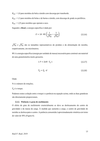 15
Raúl F. Raúl, 2019
𝐾𝑚𝑡 = 1,0 para moinhos de bola a úmido com descarga por transborde.
𝐾𝑚𝑡 = 1,3 para moinhos de bolas e de barras a úmido, com descarga de grade ou periférica.
𝐾𝑚𝑡 = 1,25 para moinhos que operam a seco.
Segundo o Bond, a energia especifica é dada por:
𝐸 = 10 ∙ 𝑊𝑖 (
1
√𝑃80
−
1
√𝐹80
) (2.2.6)
√𝑃80 e √𝐹80 são os tamanhos representativos do produto e da alimentação do moinho,
respetivamente, em micrómetros.
𝑊𝑖 é a energia específica (energia por unidade de massa) necessária para cominuir um material
de uma granulometria muito grosseira.
↓ 𝑃 = 2𝜋𝑁 ∙ 𝑇𝑞 ↓ (2.2.7)
𝑇𝑞 = 𝐹
𝑔 ∙ 𝑑 (2.2.8)
Onde:
N é o número de rotações;
𝑇𝑞 é o torque.
Podemos notar a relação entre o torque e a potência na equação acima, onde as duas grandezas
são directamente proporcionais.
2.2.2. Potência vs grau de enchimento
O efeito do grau de enchimento essencialmente se deve ao deslocamento do centro de
gravidade e da massa da carga. À medida que aumenta a carga, o centro de gravidade do
moinho se desloca para o centro. A potência consumida é aproximadamente simétrica em torno
do valor de 50% (Figura 6).
 