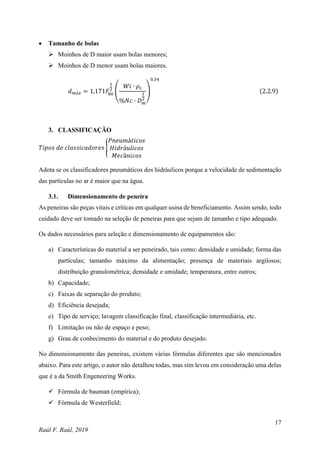 17
Raúl F. Raúl, 2019
 Tamanho de bolas
 Moinhos de D maior usam bolas menores;
 Moinhos de D menor usam bolas maiores.
𝑑𝑚á𝑥 = 1,171𝐹
80
1
2
(
𝑊𝑖 ∙ 𝜌𝑠
%𝑁𝑐 ∙ 𝐷𝑚
1
2
)
0,34
(2.2.9)
3. CLASSIFICAÇÃO
𝑇𝑖𝑝𝑜𝑠 𝑑𝑒 𝑐𝑙𝑎𝑠𝑠𝑖𝑐𝑎𝑑𝑜𝑟𝑒𝑠 {
𝑃𝑛𝑒𝑢𝑚á𝑡𝑖𝑐𝑜𝑠
𝐻𝑖𝑑𝑟á𝑢𝑙𝑖𝑐𝑜𝑠
𝑀𝑒𝑐â𝑛𝑖𝑐𝑜𝑠
Adota se os classificadores pneumáticos dos hidráulicos porque a velocidade de sedimentação
das partículas no ar é maior que na água.
3.1. Dimensionamento de peneira
As peneiras são peças vitais e críticas em qualquer usina de beneficiamento. Assim sendo, todo
cuidado deve ser tomado na seleção de peneiras para que sejam de tamanho e tipo adequado.
Os dados necessários para seleção e dimensionamento de equipamentos são:
a) Características do material a ser peneirado, tais como: densidade e umidade; forma das
partículas; tamanho máximo da alimentação; presença de materiais argilosos;
distribuição granulométrica; densidade e umidade; temperatura, entre outros;
b) Capacidade;
c) Faixas de separação do produto;
d) Eficiência desejada;
e) Tipo de serviço; lavagem classificação final, classificação intermediária, etc.
f) Limitação ou não de espaço e peso;
g) Grau de conhecimento do material e do produto desejado.
No dimensionamento das peneiras, existem várias fórmulas diferentes que são mencionados
abaixo. Para este artigo, o autor não detalhou todas, mas sim levou em consideração uma delas
que é a da Smith Engeneering Works.
 Fórmula de bauman (empírica);
 Fórmula de Westerfield;
 