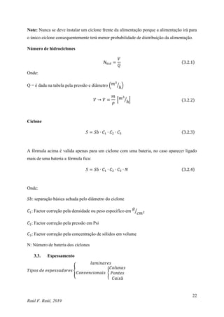 22
Raúl F. Raúl, 2019
Note: Nunca se deve instalar um ciclone frente da alimentação porque a alimentação irá para
o único ciclone consequentemente terá menor probabilidade de distribuição da alimentação.
Número de hidrociclones
𝑁ℎ𝑖𝑑 =
𝑉
𝑄
(3.2.1)
Onde:
Q = é dada na tabela pela pressão e diâmetro (𝑚3
ℎ
⁄ )
𝑉 → 𝑉 =
𝑚
𝜌
[𝑚3
ℎ
⁄ ] (3.2.2)
Ciclone
𝑆 = 𝑆𝑏 ∙ 𝐶1 ∙ 𝐶2 ∙ 𝐶3 (3.2.3)
A fórmula acima é valida apenas para um ciclone com uma bateria, no caso aparecer ligado
mais de uma bateria a fórmula fica:
𝑆 = 𝑆𝑏 ∙ 𝐶1 ∙ 𝐶2 ∙ 𝐶3 ∙ 𝑁 (3.2.4)
Onde:
𝑆𝑏: separação básica achada pelo diâmetro do ciclone
𝐶1: Factor correção pela densidade ou peso especifico em
𝑔
𝑐𝑚2
⁄
𝐶2: Factor correção pela pressão em Psi
𝐶3: Factor correção pela concentração de sólidos em volume
N: Número de bateria dos ciclones
3.3. Espessamento
𝑇𝑖𝑝𝑜𝑠 𝑑𝑒 𝑒𝑠𝑝𝑒𝑠𝑠𝑎𝑑𝑜𝑟𝑒𝑠 {
𝑙𝑎𝑚𝑖𝑛𝑎𝑟𝑒𝑠
𝐶𝑜𝑛𝑣𝑒𝑛𝑐𝑖𝑜𝑛𝑎𝑖𝑠 {
𝐶𝑜𝑙𝑢𝑛𝑎𝑠
𝑃𝑜𝑛𝑡𝑒𝑠
𝐶𝑎𝑖𝑥ã
 